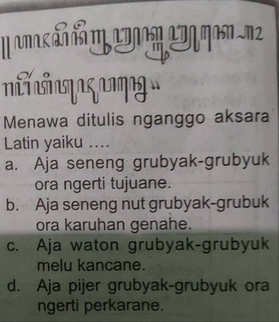 UA LTD 11 J2
Menawa ditulis nganggo aksara
Latin yaiku ....
a. Aja seneng grubyak-grubyuk
ora ngerti tujuane.
b. Aja seneng nut grubyak-grubuk
ora karuhan genahe.
c. Aja waton grubyak-grubyuk
melu kancane.
d. Aja pijer grubyak-grubyuk ora
ngerti perkarane.