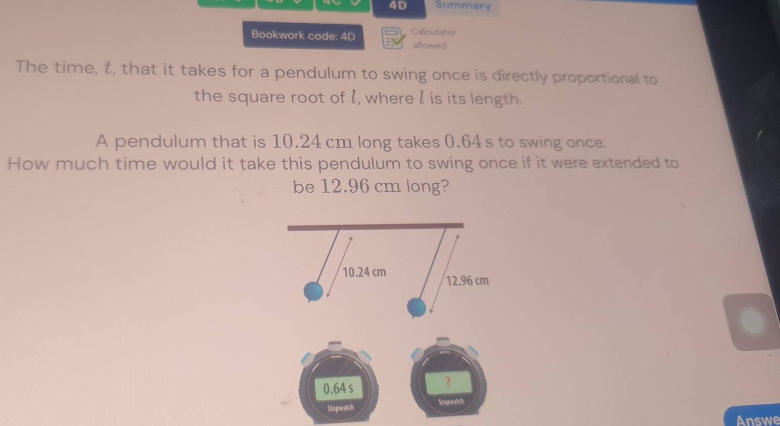 4D Summary 
Bookwork code: 4D 
Calculator 
allowed 
The time, t, that it takes for a pendulum to swing once is directly proportional to 
the square root of l, where l is its length. 
A pendulum that is 10.24 cm long takes 0.64s to swing once. 
How much time would it take this pendulum to swing once if it were extended to 
be 12.96 cm long? 
Answe