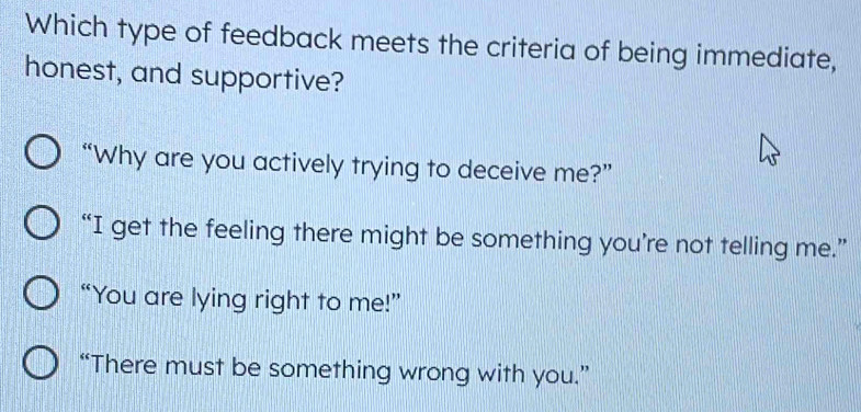 Which type of feedback meets the criteria of being immediate,
honest, and supportive?
“Why are you actively trying to deceive me?”
“I get the feeling there might be something you’re not telling me.”
“You are lying right to me!”
“There must be something wrong with you.”