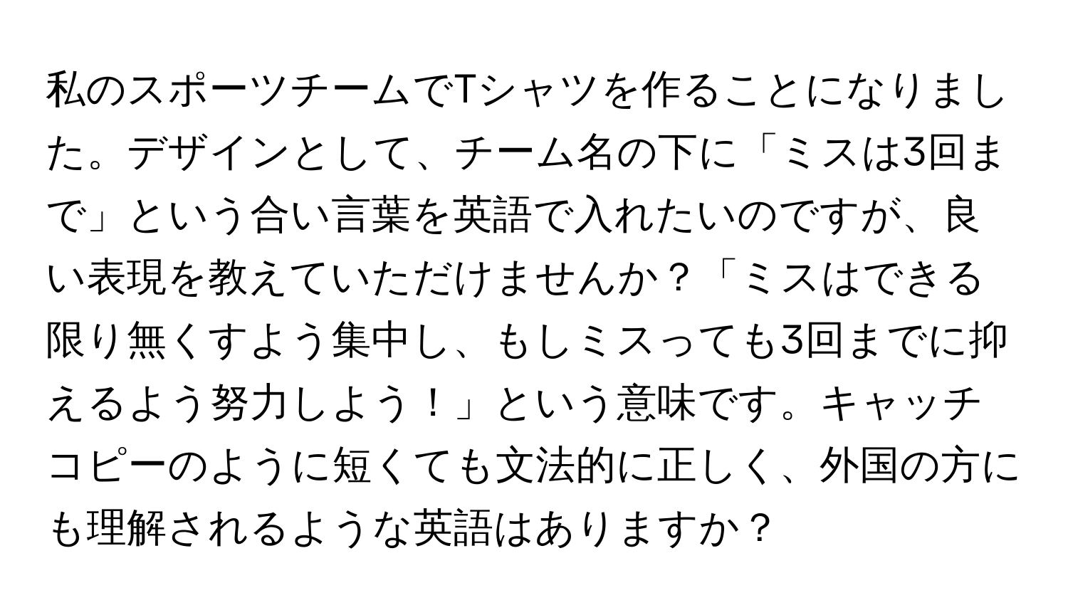 私のスポーツチームでTシャツを作ることになりました。デザインとして、チーム名の下に「ミスは3回まで」という合い言葉を英語で入れたいのですが、良い表現を教えていただけませんか？「ミスはできる限り無くすよう集中し、もしミスっても3回までに抑えるよう努力しよう！」という意味です。キャッチコピーのように短くても文法的に正しく、外国の方にも理解されるような英語はありますか？