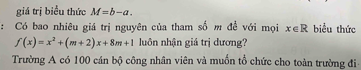 giá trị biểu thức M=b-a. 
: Có bao nhiêu giá trị nguyên của tham số m đề với mọi x∈ R biểu thức
f(x)=x^2+(m+2)x+8m+1 luôn nhận giá trị dương? 
Trường A có 100 cán bộ công nhân viên và muốn tổ chức cho toàn trường đi