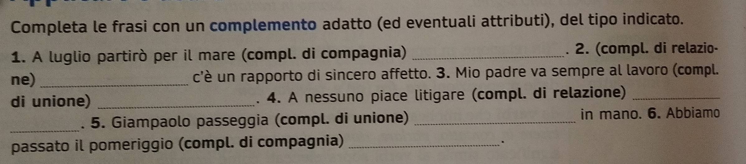 Completa le frasi con un complemento adatto (ed eventuali attributi), del tipo indicato. 
1. A luglio partirò per il mare (compl. di compagnia)_ 
. 2. (compl. di relazio- 
ne) _c'è un rapporto di sincero affetto. 3. Mio padre va sempre al lavoro (compl. 
di unione) _. 4. A nessuno piace litigare (compl. di relazione)_ 
_. 5. Giampaolo passeggia (compl. di unione) _in mano. 6. Abbiamo 
passato il pomeriggio (compl. di compagnia)_