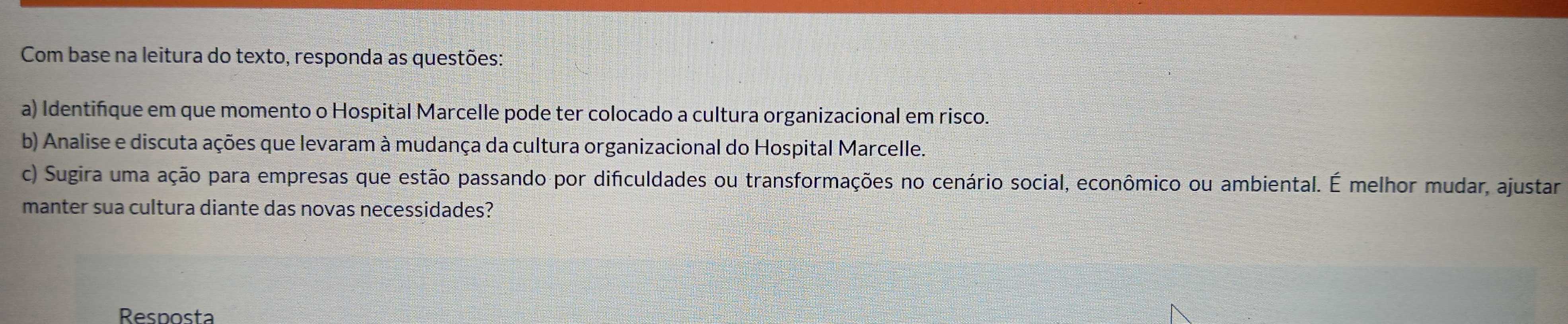 Com base na leitura do texto, responda as questões: 
a) Identifique em que momento o Hospital Marcelle pode ter colocado a cultura organizacional em risco. 
b) Analise e discuta ações que levaram à mudança da cultura organizacional do Hospital Marcelle. 
c) Sugira uma ação para empresas que estão passando por dificuldades ou transformações no cenário social, econômico ou ambiental. É melhor mudar, ajustar 
manter sua cultura diante das novas necessidades? 
Resposta