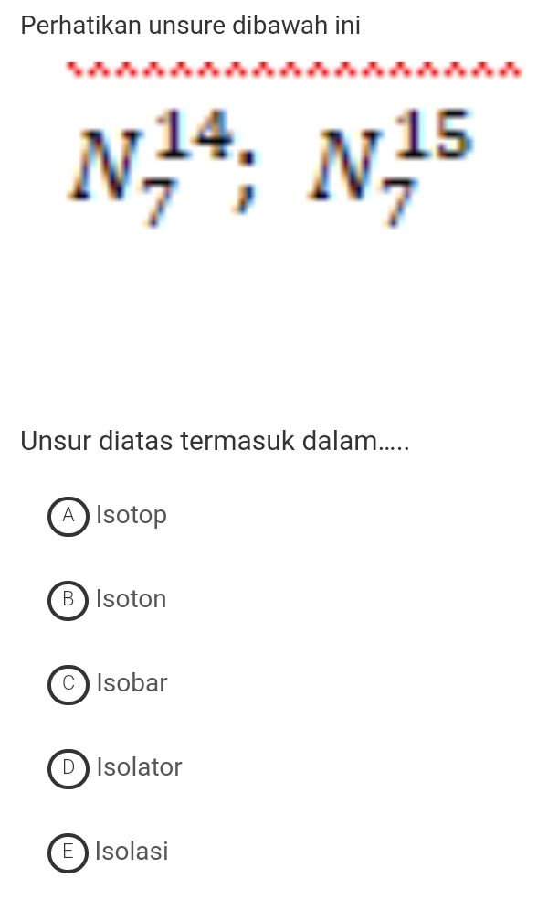 Perhatikan unsure dibawah ini
N_7^(14); N_7^(15)
Unsur diatas termasuk dalam....
Alsotop
B Isoton
C ) Isobar
D Isolator
E Isolasi