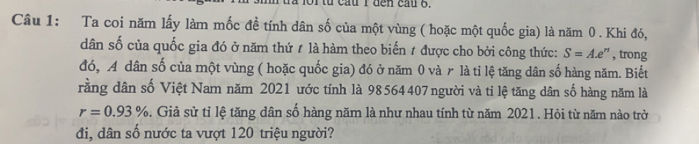 cau l đến cầu 6. 
Câu 1: Ta coi năm lấy làm mốc đề tính dân số của một vùng ( hoặc một quốc gia) là năm 0. Khi đó, 
dân số của quốc gia đó ở năm thứ # là hàm theo biến t được cho bởi công thức: S=A.e' ' , trong 
đó, A dân số của một vùng ( hoặc quốc gia) đó ở năm 0 và r là tỉ lệ tăng dân số hàng năm. Biết 
rằng dân số Việt Nam năm 2021 ước tính là 98564407 người và tỉ lệ tăng dân số hàng năm là
r=0.93%. Giả sử tỉ lệ tăng dân số hàng năm là như nhau tính từ năm 2021 . Hỏi từ năm nào trở 
đi, dân số nước ta vượt 120 triệu người?