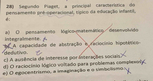 Segundo Piaget, a principal característica do
pensamento pré-operacional, típico da educação infantil,
é:
a) O pensamento lógico-matemático desenvolvido
integralmente.
b) A capacidade de abstração e raciocínio hipotético-
dedutivo.
c) A ausência de interesse por interações sociais
d) O raciocínio lógico voltado para problemas complexos
e) O egocentrismo, a imaginação e o simbolismo.