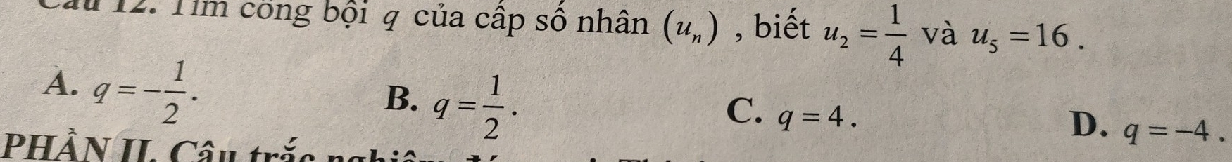 au 12. Tim công bội q của cấp sô nhân (u_n) , biết u_2= 1/4  và u_5=16.
A. q=- 1/2 .
B. q= 1/2 .
C. q=4.
D. q=-4. 
PHầN II Câu trắc