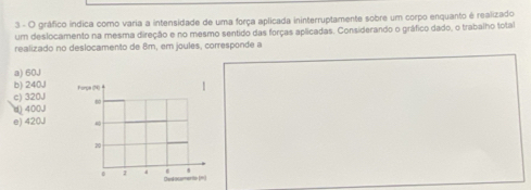 gráfico indica como varia a intensidade de uma força aplicada ininterruptamente sobre um corpo enquanto é realizado
um deslocamento na mesma direção e no mesmo sentido das forças aplicadas. Considerando o gráfico dado, o trabalho total
realizado no deslocamento de 8m, em joules, corresponde a
a) 60J
b) 240,
c) 320J
(400J
e) 420J