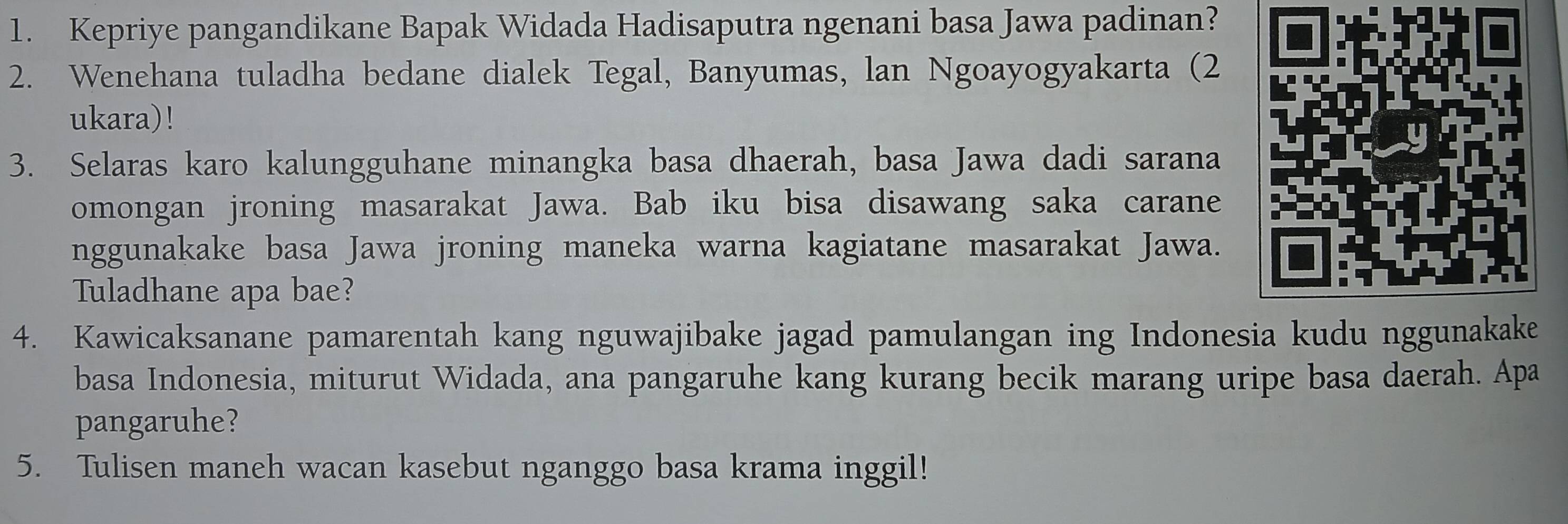 Kepriye pangandikane Bapak Widada Hadisaputra ngenani basa Jawa padinan? 
2. Wenehana tuladha bedane dialek Tegal, Banyumas, lan Ngoayogyakarta (2 
ukara)! 
3. Selaras karo kalungguhane minangka basa dhaerah, basa Jawa dadi sarana 
omongan jroning masarakat Jawa. Bab iku bisa disawang saka carane 
nggunakake basa Jawa jroning maneka warna kagiatane masarakat Jawa. 
Tuladhane apa bae? 
4. Kawicaksanane pamarentah kang nguwajibake jagad pamulangan ing Indonesia kudu nggunakake 
basa Indonesia, miturut Widada, ana pangaruhe kang kurang becik marang uripe basa daerah. Apa 
pangaruhe? 
5. Tulisen maneh wacan kasebut nganggo basa krama inggil!