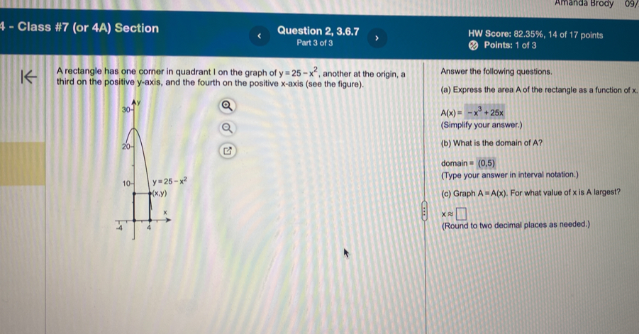 Amanda Brody 09/
4 - Class #7 (or 4A) Section Question 2, 3.6.7 HW Score: 82.35%, 14 of 17 points
Part 3 of 3  Points: 1 of 3
a
A rectangle has one corner in quadrant I on the graph of y=25-x^2 , another at the origin, a Answer the following questions.
third on the positive y-axis, and the fourth on the positive x-axis (see the figure). (a) Express the area A of the rectangle as a function of x.
A(x)=-x^3+25x
(Simplify your answer.)
(b) What is the domain of A?
domain =(0,5)
(Type your answer in interval notation.)
(c) Graph A=A(x). For what value of x is A largest?
xapprox □
(Round to two decimal places as needed.)