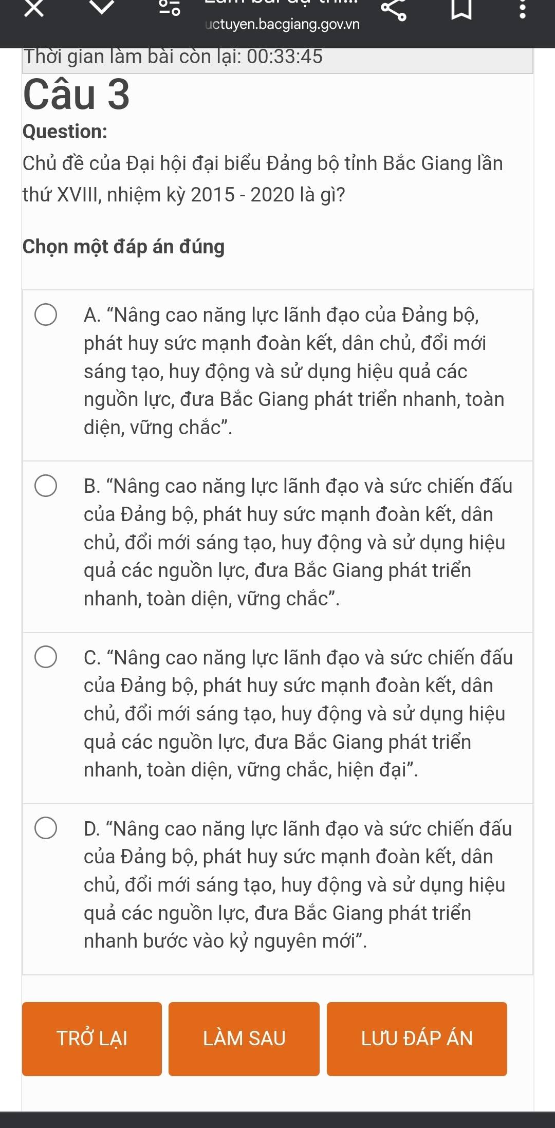 uctuyen.bacgiang.gov.vn
Thời gian làm bài còn lại: 00:33:45 
Câu 3
Question:
Chủ đề của Đại hội đại biểu Đảng bộ tỉnh Bắc Giang lần
thứ XVIII, nhiệm kỳ 2015 - 2020 là gì?
Chọn một đáp án đúng
A. “Nâng cao năng lực lãnh đạo của Đảng bộ,
phát huy sức mạnh đoàn kết, dân chủ, đổi mới
sáng tạo, huy động và sử dụng hiệu quả các
nguồn lực, đưa Bắc Giang phát triển nhanh, toàn
diện, vững chắc".
B. “Nâng cao năng lực lãnh đạo và sức chiến đấu
của Đảng bộ, phát huy sức mạnh đoàn kết, dân
chủ, đổi mới sáng tạo, huy động và sử dụng hiệu
quả các nguồn lực, đưa Bắc Giang phát triển
nhanh, toàn diện, vững chắc".
C. “Nâng cao năng lực lãnh đạo và sức chiến đấu
của Đảng bộ, phát huy sức mạnh đoàn kết, dân
chủ, đổi mới sáng tạo, huy động và sử dụng hiệu
quả các nguồn lực, đưa Bắc Giang phát triển
nhanh, toàn diện, vững chắc, hiện đại".
D. “Nâng cao năng lực lãnh đạo và sức chiến đấu
của Đảng bộ, phát huy sức mạnh đoàn kết, dân
chủ, đổi mới sáng tạo, huy động và sử dụng hiệu
quả các nguồn lực, đưa Bắc Giang phát triển
nhanh bước vào kỷ nguyên mới".
TRỞ LẠI LÀM SAU LƯU ĐÁP ÁN