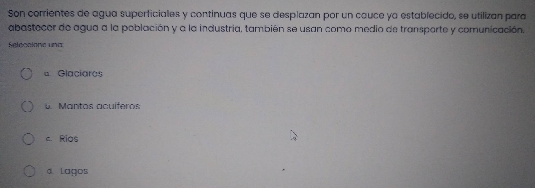 Son corrientes de agua superficiales y continuas que se desplazan por un cauce ya establecido, se utilizan para
abastecer de agua a la población y a la industria, también se usan como medio de transporte y comunicación.
Seleccione una:
a. Glaciares
b. Mantos acuíferos
c. Ríos
d. Lagos