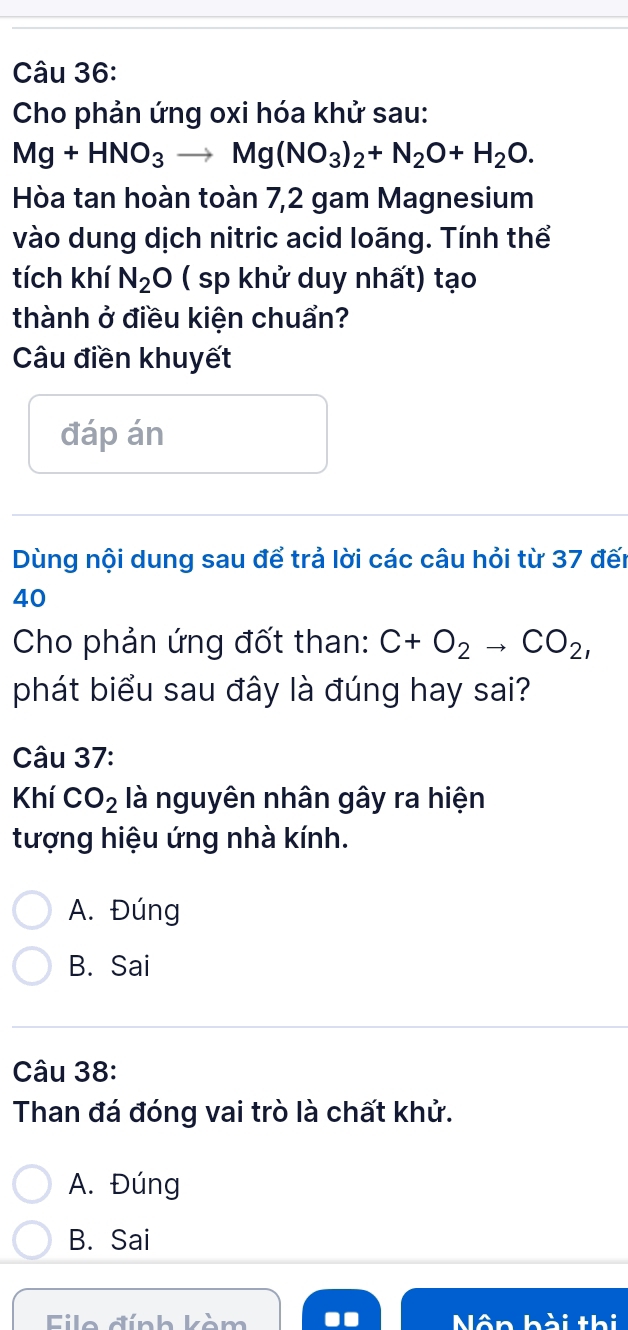 Cho phản ứng oxi hóa khử sau:
Mg+HNO_3to Mg(NO_3)_2+N_2O+H_2O. 
Hòa tan hoàn toàn 7,2 gam Magnesium
vào dung dịch nitric acid loãng. Tính thể
tích khí N_2O ( sp khử duy nhất) tạo
thành ở điều kiện chuẩn?
Câu điền khuyết
đáp án
Dùng nội dung sau để trả lời các câu hỏi từ 37 đến
40
Cho phản ứng đốt than: C+O_2to CO_2, 
phát biểu sau đây là đúng hay sai?
Câu 37:
Khí CO_2 là nguyên nhân gây ra hiện
tượng hiệu ứng nhà kính.
A. Đúng
B. Sai
Câu 38:
Than đá đóng vai trò là chất khử.
A. Đúng
B. Sai
Fie đính kàm Mân h ài thi