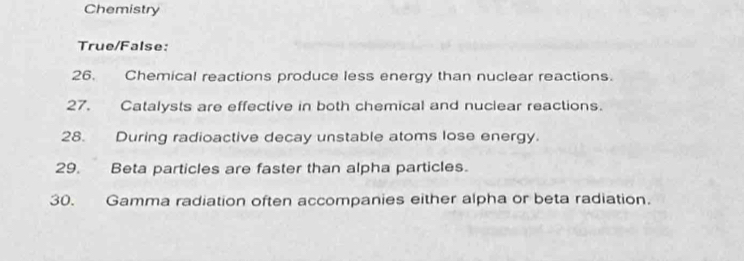 Chemistry 
True/False: 
26. Chemical reactions produce less energy than nuclear reactions. 
27. Catalysts are effective in both chemical and nuciear reactions. 
28. During radioactive decay unstable atoms lose energy. 
29. Beta particles are faster than alpha particles. 
30. Gamma radiation often accompanies either alpha or beta radiation.