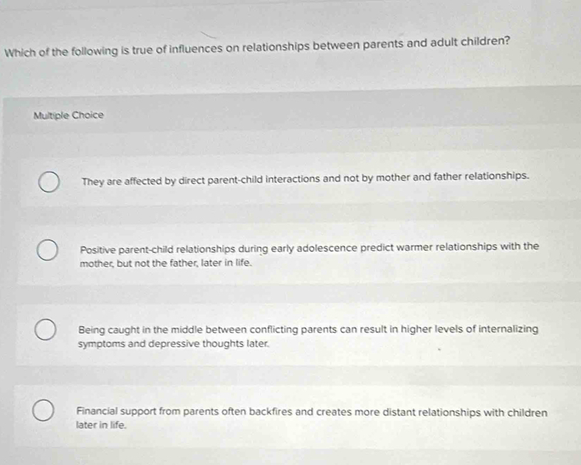 Which of the following is true of influences on relationships between parents and adult children?
Multiple Choice
They are affected by direct parent-child interactions and not by mother and father relationships.
Positive parent-child relationships during early adolescence predict warmer relationships with the
mother, but not the father, later in life.
Being caught in the middle between conflicting parents can result in higher levels of internalizing
symptoms and depressive thoughts later.
Financial support from parents often backfires and creates more distant relationships with children
later in life.