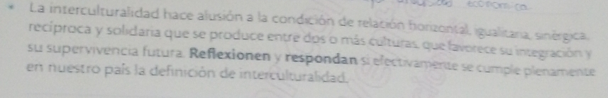 eco nom/ ca 
La interculturalidad hace alusión a la condición de relación horizontal, igualitara, sinérgica, 
recíproca y solidaria que se produce entre dos o más culturas, que favorece su integración y 
su supervivencia futura. Reflexionen y respondan si efectivamente se cumple plenamente 
en nuestro país la definición de interculturalidad.