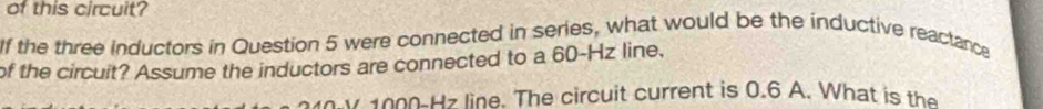 of this circuit? 
If the three inductors in Question 5 were connected in series, what would be the inductive reactance 
of the circuit? Assume the inductors are connected to a 60-Hz line,
v 000-Hz line. The circuit current is 0.6 A. What is the