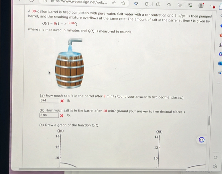 https://www.webassign.net/web/... A^0
A 30-gallon barrel is filled completely with pure water. Salt water with a concentration of 0.3 lb/gal is then pumped
barrel, and the resulting mixture overflows at the same rate. The amount of salt in the barrel at time t is given by
Q(t)=9(1-e^(-0.06t))
where t is measured in minutes and Q(t) is measured in pounds.
+
(a) How much salt is in the barrel after 9 min? (Round your answer to two decimal places.)
374 X lb
(b) How much salt is in the barrel after 18 min? (Round your answer to two decimal places.)
5.98 lb
(c) Draw a graph of the function Q(t).