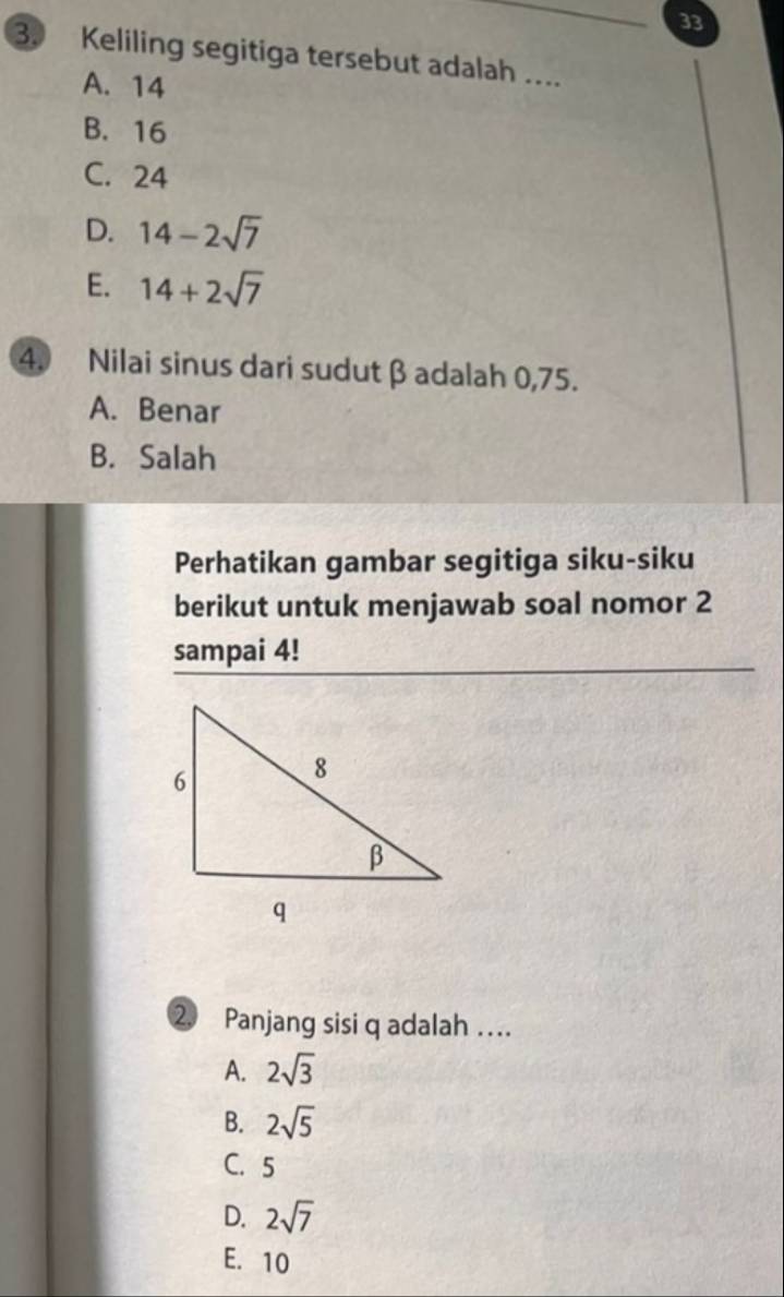 33
3. Keliling segitiga tersebut adalah ....
A. 14
B. 16
C. 24
D. 14-2sqrt(7)
E. 14+2sqrt(7)
4. Nilai sinus dari sudut β adalah 0,75.
A. Benar
B. Salah
Perhatikan gambar segitiga siku-siku
berikut untuk menjawab soal nomor 2
sampai 4!
② Panjang sisi q adalah …
A. 2sqrt(3)
B. 2sqrt(5)
C. 5
D. 2sqrt(7)
E. 10