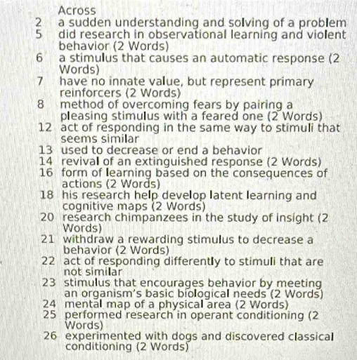 Across 
2 a sudden understanding and solving of a problem 
5 did research in observational learning and violent 
behavior (2 Words) 
6 a stimulus that causes an automatic response (2 
Words) 
7 have no innate value, but represent primary 
reinforcers (2 Words) 
8 method of overcoming fears by pairing a 
pleasing stimulus with a feared one (2 Words) 
12 act of responding in the same way to stimuli that 
seems similar 
13 used to decrease or end a behavior 
14 revival of an extinguished response (2 Words) 
16 form of learning based on the consequences of 
actions (2 Words) 
18 his research help develop latent learning and 
cognitive maps (2 Words) 
20 research chimpanzees in the study of insight (2 
Words) 
21 withdraw a rewarding stimulus to decrease a 
behavior (2 Words) 
22 act of responding differently to stimuli that are 
not similar 
23 stimulus that encourages behavior by meeting 
an organism's basic biological needs (2 Words) 
24 mental map of a physical area (2 Words) 
25 performed research in operant conditioning (2 
Words) 
26 experimented with dogs and discovered classical 
conditioning (2 Words)