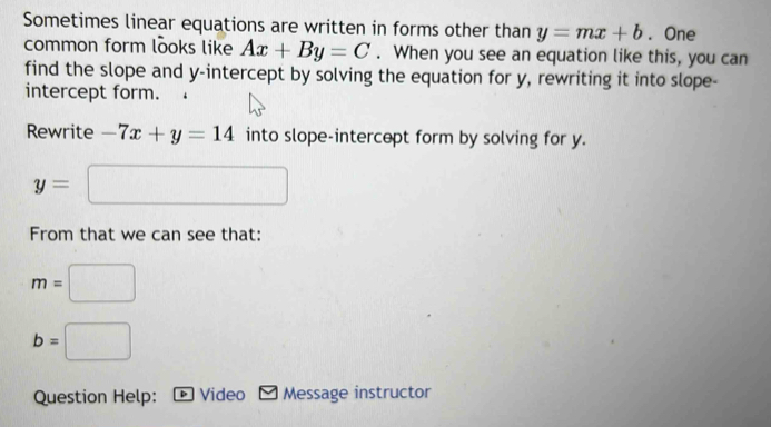 Sometimes linear equations are written in forms other than . One 
common form looks like . When you see an equation like this, you can 
find the slope and y-intercept by solving the equation for y, rewriting it into slope- 
intercept form. 
Rewrite into slope-intercept form by solving for y. 
From that we can see that: 
Question Help: Video Message instructor