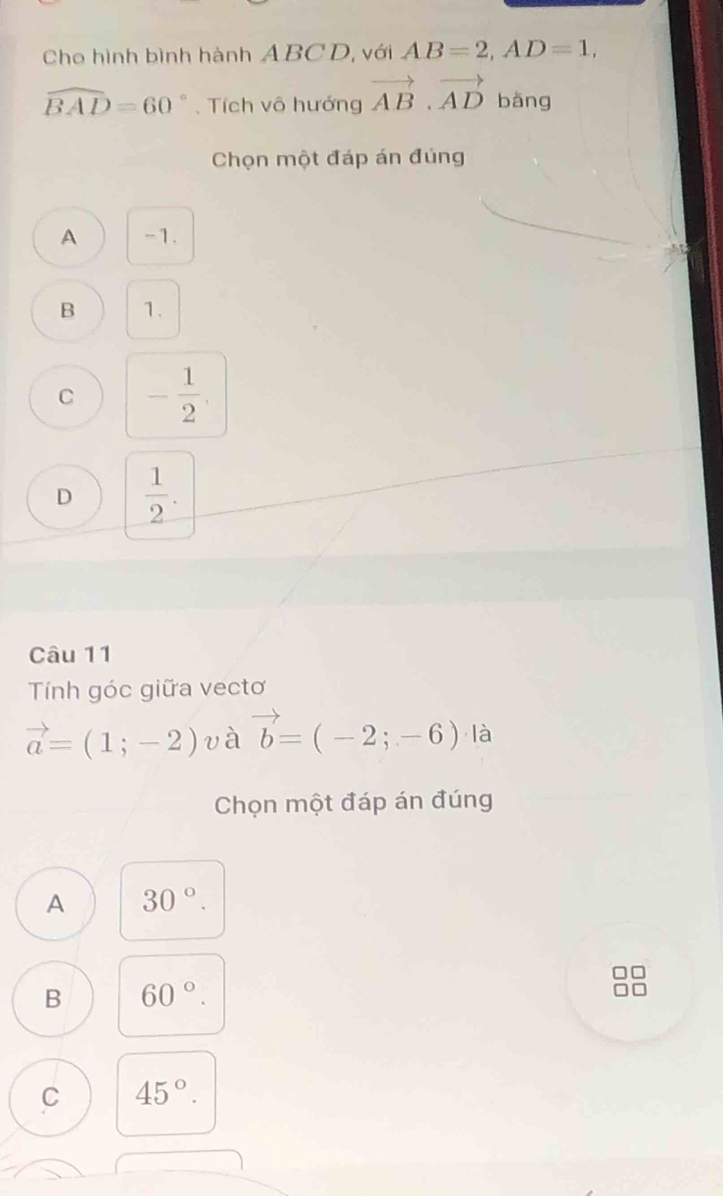 Cho hình bình hành ABCD, với AB=2, AD=1,
widehat BAD=60° Tích vô hướng vector AB· vector AD bǎng
Chọn một đáp án đúng
A -1.
B 1.
C - 1/2 .
D  1/2 . 
Câu 11
Tính góc giữa vectơ
vector a=(1;-2) và vector b=(-2;-6) là
Chọn một đáp án đúng
A 30°.
B 60°.
C 45°.