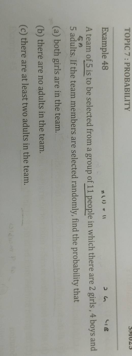 TOPIC 7 : PROBABILITY SMU25 
Example 48 n(s)=11
A team of 5 is to be selected from a group of 11 people in which there are 2 girls , 4 boys and
5
5 adults. If the team members are selected randomly, find the probability that 
(a) both girls are in the team. 
(b) there are no adults in the team. 
(c) there are at least two adults in the team.