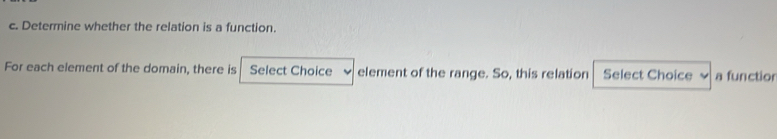 Determine whether the relation is a function. 
For each element of the domain, there is Select Choice element of the range. So, this relation Select Choice a functior