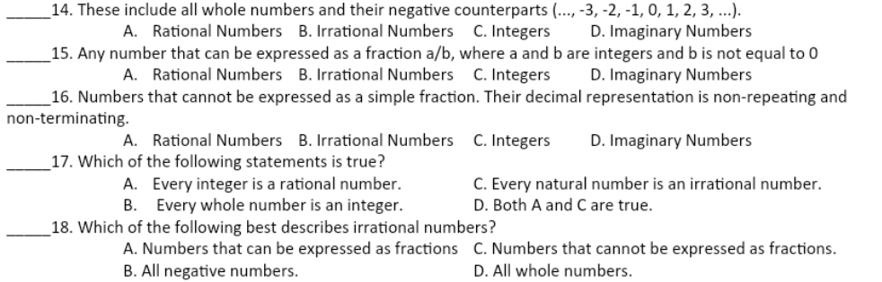 These include all whole numbers and their negative counterparts (...,-3,-2,-1,0,1,2,3,...)
A. Rational Numbers B. Irrational Numbers C. Integers D. Imaginary Numbers
_15. Any number that can be expressed as a fraction a/b, where a and b are integers and b is not equal to 0
A. Rational Numbers B. Irrational Numbers C. Integers D. Imaginary Numbers
_16. Numbers that cannot be expressed as a simple fraction. Their decimal representation is non-repeating and
non-terminating.
A. Rational Numbers B. Irrational Numbers C. Integers D. Imaginary Numbers
_17. Which of the following statements is true?
A. Every integer is a rational number. C. Every natural number is an irrational number.
B. Every whole number is an integer. D. Both A and C are true.
_18. Which of the following best describes irrational numbers?
A. Numbers that can be expressed as fractions C. Numbers that cannot be expressed as fractions.
B. All negative numbers. D. All whole numbers.