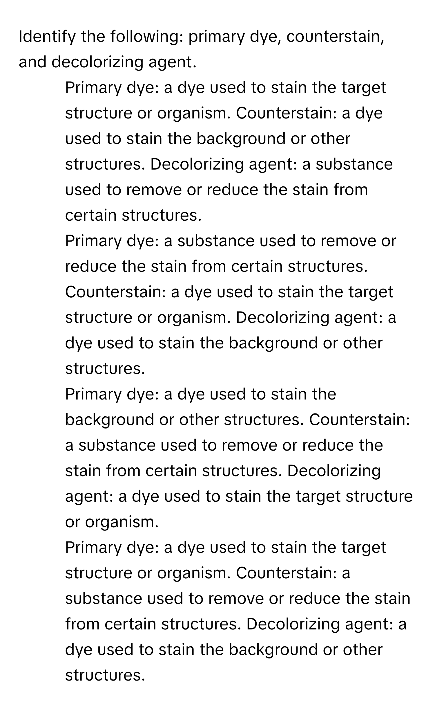 Identify the following: primary dye, counterstain, and decolorizing agent.

1) Primary dye: a dye used to stain the target structure or organism. Counterstain: a dye used to stain the background or other structures. Decolorizing agent: a substance used to remove or reduce the stain from certain structures. 
2) Primary dye: a substance used to remove or reduce the stain from certain structures. Counterstain: a dye used to stain the target structure or organism. Decolorizing agent: a dye used to stain the background or other structures. 
3) Primary dye: a dye used to stain the background or other structures. Counterstain: a substance used to remove or reduce the stain from certain structures. Decolorizing agent: a dye used to stain the target structure or organism. 
4) Primary dye: a dye used to stain the target structure or organism. Counterstain: a substance used to remove or reduce the stain from certain structures. Decolorizing agent: a dye used to stain the background or other structures.