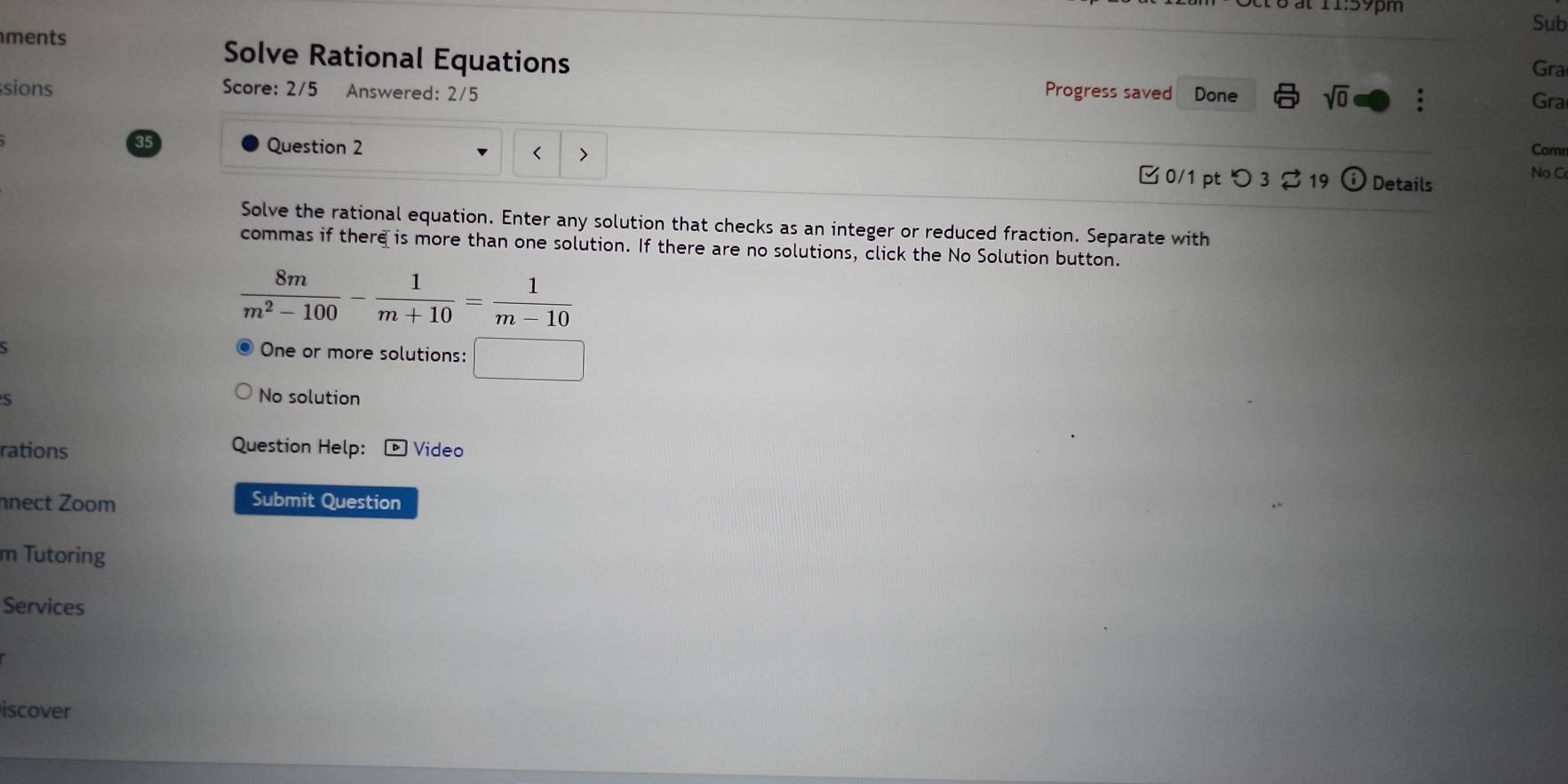 at 11:59pm 
Sub 
ments Solve Rational Equations 
Gra 
sions Score: 2/5 Answered: 2/5 Progress saved Done sqrt(0) : Gra 
Question 2 Corn 
< 
35 Details 
□ 0/1 pt つ 3 19 i) No C 
Solve the rational equation. Enter any solution that checks as an integer or reduced fraction. Separate with 
commas if there is more than one solution. If there are no solutions, click the No Solution button.
 8m/m^2-100 - 1/m+10 = 1/m-10 
One or more solutions: □ □  
No solution 
Question Help: 
rations D Video 
nect Zoom Submit Question 
m Tutoring 
Services 
iscover