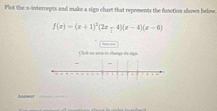 Plot the x-intercepts and make a sign chart that represents the function shown below,
f(x)=(x+1)^2(2x-4)(x-4)(x-6)
St av 
Click an area to change its sign. 
Answer