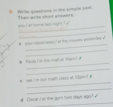 Write questions in the simple past. 
Then write short answers. 
_ 
you / at home last night ? 
_ 
_ 
a your classmates / at the movies yesterday ? 
_ 
_ 
b Paula / in the mall at 10am? 
_ 
_ 
c we / in our math class at 12pm? 
_ 
_ 
d Oscar / at the gym two days ago?