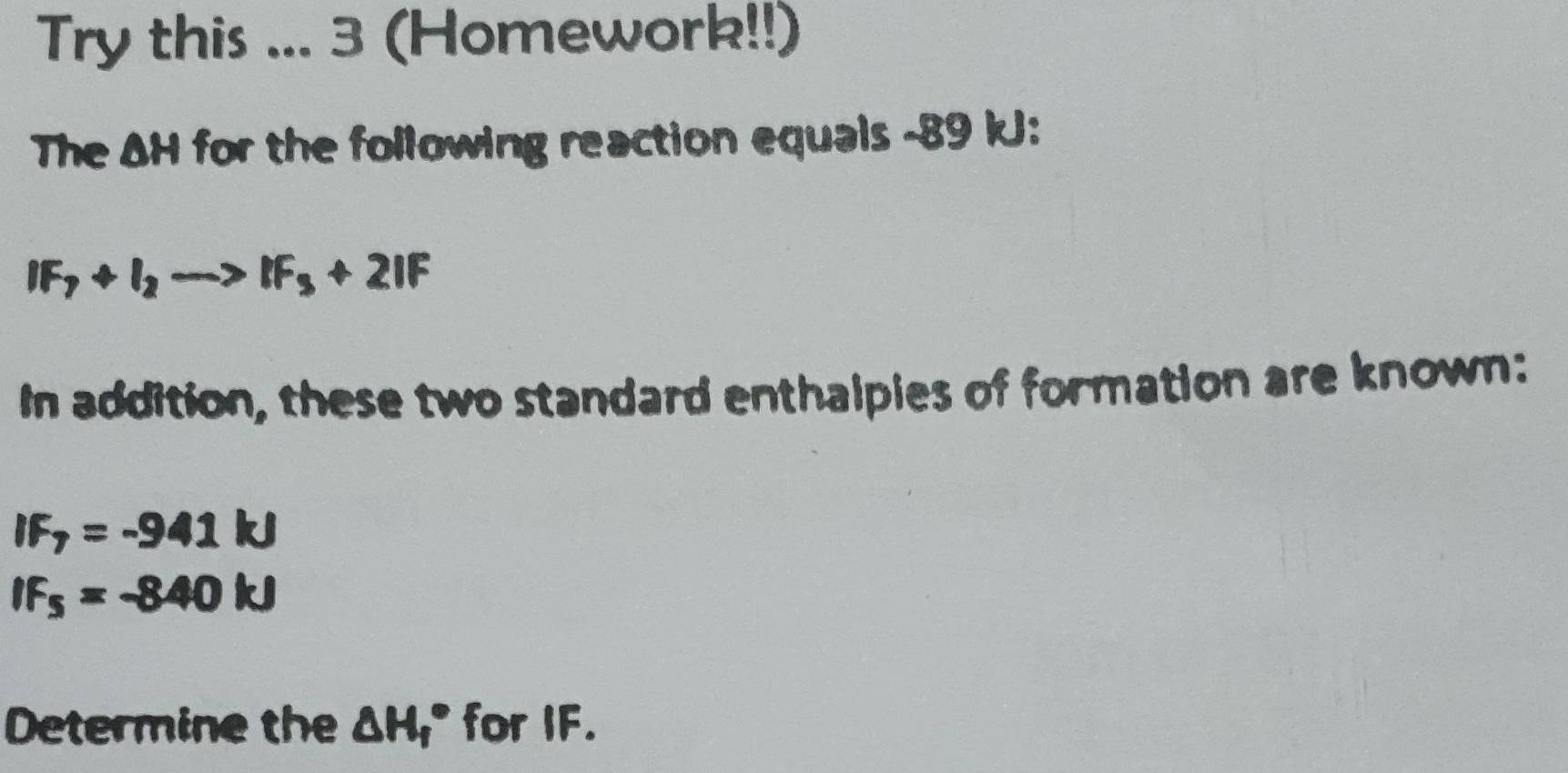 Try this ... 3 (Homework!!) 
The AH for the following reaction equals -89 kJ :
IF_7+I_2to IF_3+2IF
In addition, these two standard enthalpies of formation are known:
IF_7=-941kJ
IF_5=-840kJ
Determine the △ H_f° for IF.