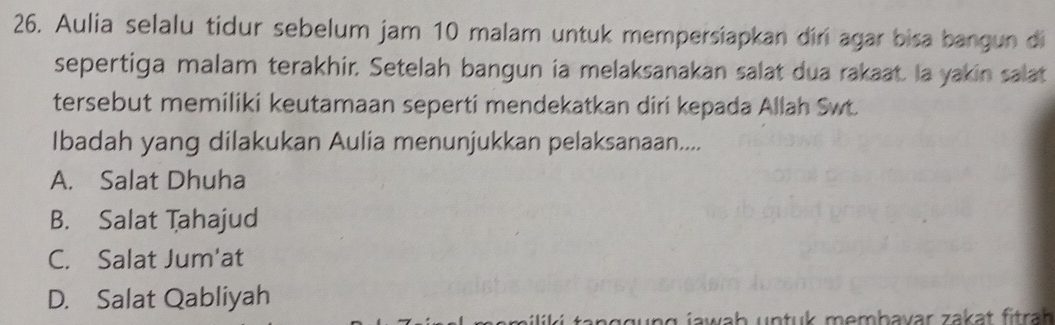 Aulia selalu tidur sebelum jam 10 malam untuk mempersiapkan diri agar bisa bangun di
sepertiga malam terakhir. Setelah bangun ia melaksanakan salat dua rakaat. Ia yakin salat
tersebut memiliki keutamaan seperti mendekatkan diri kepada Allah Swt.
Ibadah yang dilakukan Aulia menunjukkan pelaksanaan....
A. Salat Dhuha
B. Salat Tahajud
C. Salat Jum'at
D. Salat Qabliyah
g j w ah un tuk membavar zakat fitrah