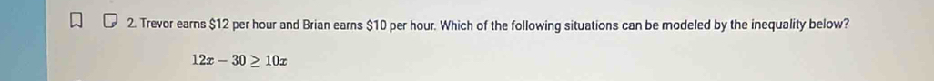 Trevor earns $12 per hour and Brian earns $10 per hour. Which of the following situations can be modeled by the inequality below?
12x-30≥ 10x