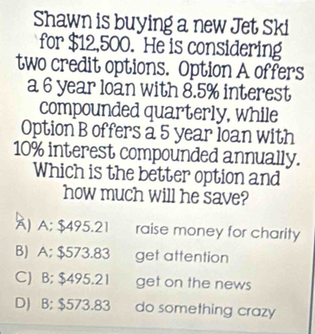 Shawn is buying a new Jet Ski
for $12,500. He is considering
two credit options. Option A offers
a 6 year loan with 8.5% interest
compounded quarterly, while
Option B offers a 5 year loan with
10% interest compounded annually.
Which is the better option and
how much will he save?
Ä) A; $495.21 raise money for charity
B) A; $573.83 get attention
C) B; $495.21 get on the news
D) B; $573.83 do something crazy