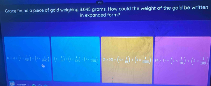 4/13
Gracy found a piece of gold weighing 3.045 grams. How could the weight of the gold be written
in expanded form?
(3* 1)/ (4*  1/100 )/ (5*  1/1000 ) (3*  1/10 )+(4*  1/100 )+(5*  1/1000 ) (3* 10)+(4*  1/10 )+(5*  1/1000 )+(3* 1)+(4*  1/10 )+(5*  1/100 )
ALONDIRA