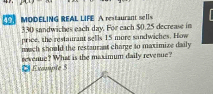 MODELING REAL LIFE A restaurant sells
330 sandwiches each day. For each $0.25 decrease in 
price, the restaurant sells 15 more sandwiches. How 
much should the restaurant charge to maximize daily 
revenue? What is the maximum daily revenue? 
€ Example 5