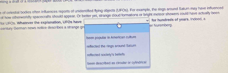 iting a draft of a research paper about UFO
e of celestial bodies often influences reports of unidentified flying objects (UFOs). For example, the rings around Saturn may have influenced
of how otherworldly spacecrafts should appear. Or better yet, strange cloud formations or bright meteor showers could have actually been
for UFOs. Whatever the explanation, UFOs have for hundreds of years. Indeed, a
-century German news notice describes a strange gro er Nuremberg.
been popular in American culture
reflected the rings around Saturn
reflected society's beliefs
been described as circular or cylindrical