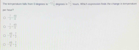 The temperature falls from 0 degrees to -12 1/4  degrees in 3 1/2 ho urs. Which expression finds the change in temperature
per hour?
- 7/2 - 49/4 
- 7/2 *  49/4 
- 49/4 *  7/2 
- 49/4 + 7/2 