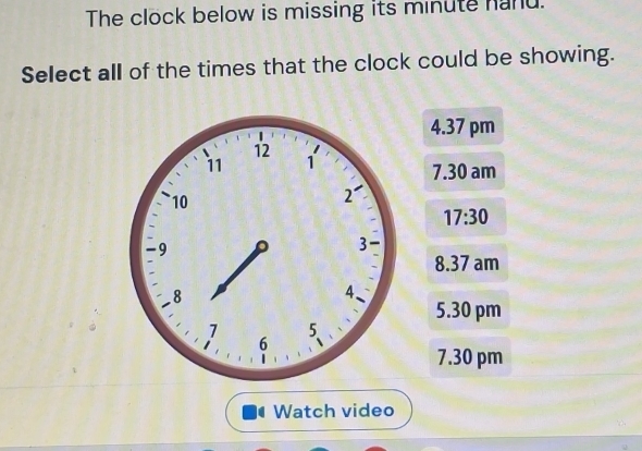 The clock below is missing its minute hand.
Select all of the times that the clock could be showing.
4.37 pm
7.30 am
17:30
8.37 am
5.30 pm
7.30 pm
Watch video