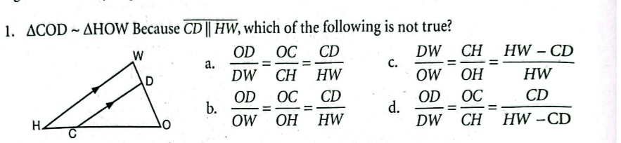 △ CODsim △ HOW Because overline CDparallel HW, which of the following is not true?
a.
 OD/DW = OC/CH = CD/HW  C.  DW/OW = CH/OH = (HW-CD)/HW 
b.
 OD/OW = OC/OH = CD/HW  d.  OD/DW = OC/CH = CD/HW-CD 