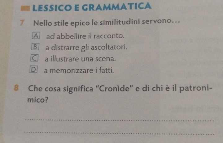 LESSICO E GRAMMATICA
7 Nello stile epico le similitudini servono…
A ad abbellire il racconto.
B a distrarre gli ascoltatori.
C£ a illustrare una scena.
D a memorizzare i fatti.
8 Che cosa significa “Croníde” e di chi è il patroni-
mico?
_
_