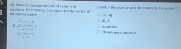 Mr. Brown is creating examples of systems of Based on this work, what is the solution to the system?
equations. He completes the steps to find the solution of
the equation below.
(-4,-4)
 (-4(12y+2y=8(3x+5))/5x+2y=8   (-5x-2y=8)/0* 0 
(0,0)
no solution
infinitely many solutions