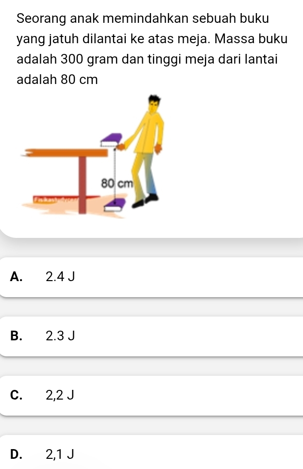 Seorang anak memindahkan sebuah buku
yang jatuh dilantai ke atas meja. Massa buku
adalah 300 gram dan tinggi meja dari lantai
adalah 80 cm
A. 2.4 J
B. 2.3 J
C. 2,2 J
D. 2,1 J