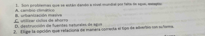 Son problemas que se están dando a nivel mundial por falta de agua, excepto:
A. cambio climático
B. urbanización masiva
C. utilizar ciclos de ahorro
D. destrucción de fuentes naturales de agua
2. Elige la opción que relaciona de manera correcta el tipo de adverbio con su forma.