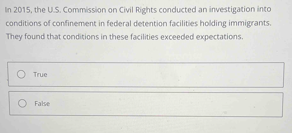 In 2015, the U.S. Commission on Civil Rights conducted an investigation into
conditions of confinement in federal detention facilities holding immigrants.
They found that conditions in these facilities exceeded expectations.
True
False