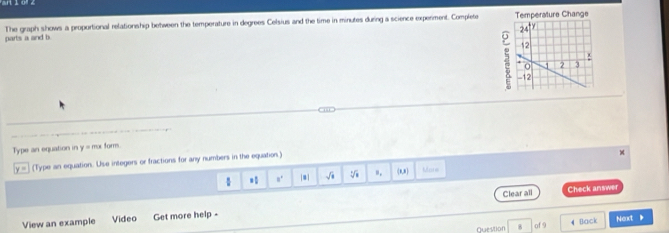 parts a and b The graph shows a proportional relationship between the temperature in degrees Celsius and the time in minutes during a science experment. Complete 
Type an equation in y = mr form.
y = (Type an equation. Use integers or fractions for any numbers in the equation.) 
= n' |#] √à V (8,8) More 
Clear all Check answer 
View an example Video Get more help 
Question . of 9 4 Back Next .