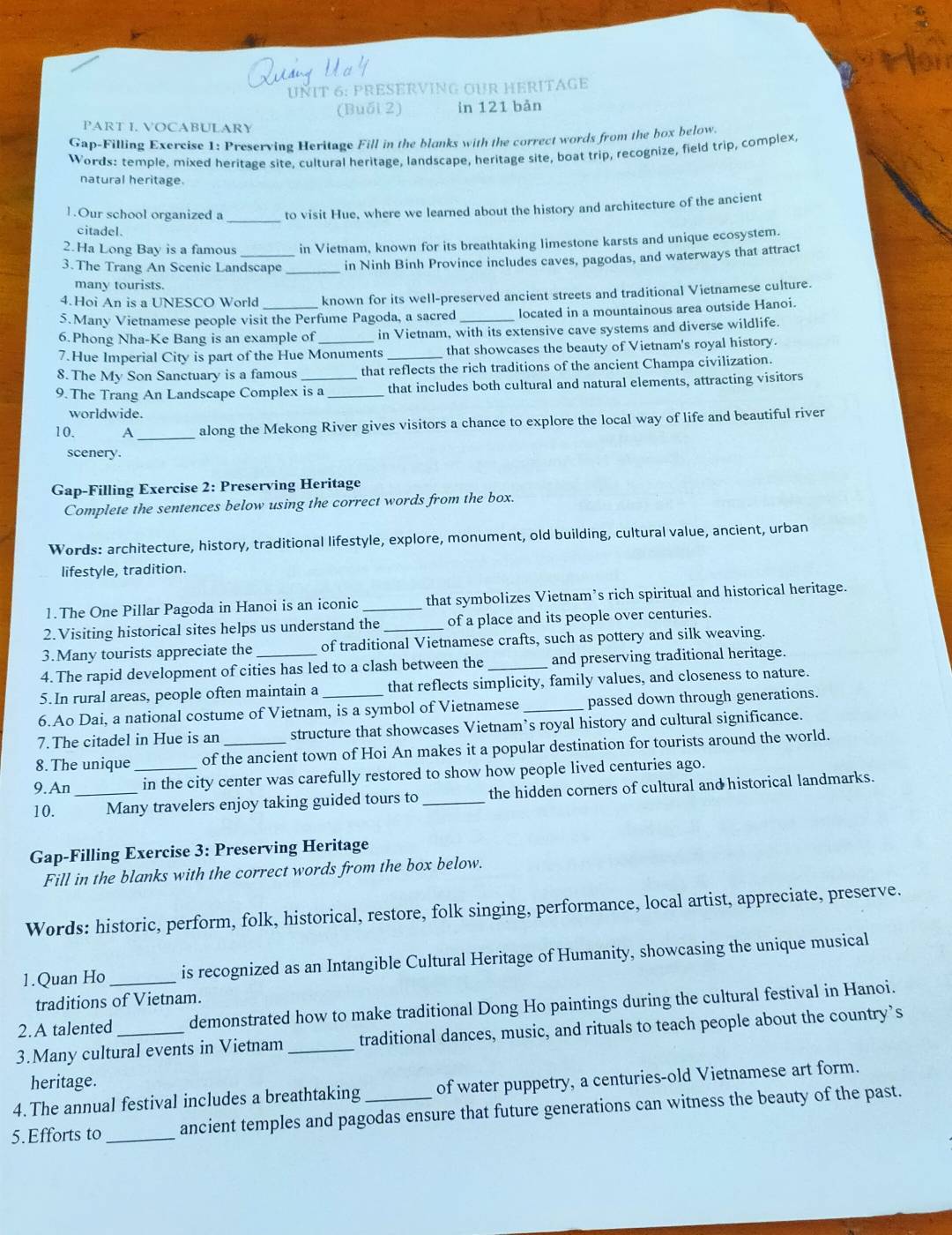 UÑIT 6: PRESERVING OUR HERITAGE
(Buổi 2) in 121 bản
PART I. VOCABULARY
Gap-Filling Exercise 1: Preserving Heritage Fill in the blanks with the correct words from the box below
Words: temple, mixed heritage site, cultural heritage, landscape, heritage site, boat trip, recognize, field trip, complex,
natural heritage.
_
1.Our school organized a to visit Hue, where we learned about the history and architecture of the ancient
citadel.
2.Ha Long Bay is a famous in Vietnam, known for its breathtaking limestone karsts and unique ecosystem.
3.The Trang An Scenic Landscape _in Ninh Binh Province includes caves, pagodas, and waterways that attract
many tourists.
4.Hoi An is a UNESCO World known for its well-preserved ancient streets and traditional Vietnamese culture.
5.Many Vietnamese people visit the Perfume Pagoda, a sacred _located in a mountainous area outside Hanoi.
6.Phong Nha-Ke Bang is an example of in Vietnam, with its extensive cave systems and diverse wildlife.
7.Hue Imperial City is part of the Hue Monuments_ that showcases the beauty of Vietnam's royal history.
8. The My Son Sanctuary is a famous that reflects the rich traditions of the ancient Champa civilization.
9. The Trang An Landscape Complex is a _that includes both cultural and natural elements, attracting visitors
worldwide.
10. A _along the Mekong River gives visitors a chance to explore the local way of life and beautiful river
scenery.
Gap-Filling Exercise 2: Preserving Heritage
Complete the sentences below using the correct words from the box.
Words: architecture, history, traditional lifestyle, explore, monument, old building, cultural value, ancient, urban
lifestyle, tradition.
1. The One Pillar Pagoda in Hanoi is an iconic _that symbolizes Vietnam’s rich spiritual and historical heritage.
2.Visiting historical sites helps us understand the _of a place and its people over centuries.
3.Many tourists appreciate the of traditional Vietnamese crafts, such as pottery and silk weaving.
4. The rapid development of cities has led to a clash between the _and preserving traditional heritage.
5.In rural areas, people often maintain a that reflects simplicity, family values, and closeness to nature.
6.Ao Dai, a national costume of Vietnam, is a symbol of Vietnamese _passed down through generations.
7.The citadel in Hue is an structure that showcases Vietnam’s royal history and cultural significance.
8.The unique of the ancient town of Hoi An makes it a popular destination for tourists around the world.
9. An _in the city center was carefully restored to show how people lived centuries ago.
10. _Many travelers enjoy taking guided tours to _the hidden corners of cultural and historical landmarks.
Gap-Filling Exercise 3: Preserving Heritage
Fill in the blanks with the correct words from the box below.
Words: historic, perform, folk, historical, restore, folk singing, performance, local artist, appreciate, preserve.
1.Quan Ho _is recognized as an Intangible Cultural Heritage of Humanity, showcasing the unique musical
traditions of Vietnam.
2.A talented demonstrated how to make traditional Dong Ho paintings during the cultural festival in Hanoi.
3.Many cultural events in Vietnam _traditional dances, music, and rituals to teach people about the country’s
heritage.
4. The annual festival includes a breathtaking of water puppetry, a centuries-old Vietnamese art form.
5.Efforts to _ancient temples and pagodas ensure that future generations can witness the beauty of the past.